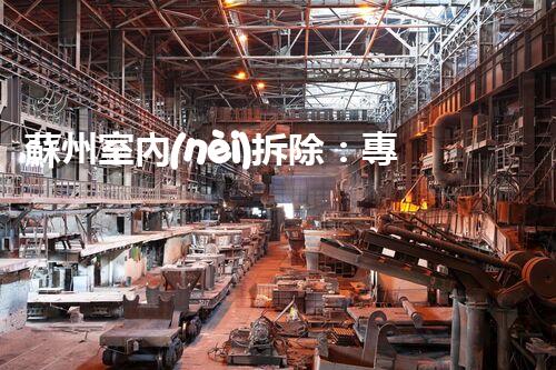 蘇州室內(nèi)拆除：專業(yè)高效，安全環(huán)保一站式服務(wù)